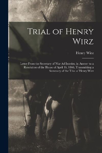 Trial of Henry Wirz: Letter From the Secretary of War Ad Interim, in Answer to a Resolution of the House of April 16, 1866, Transmitting a