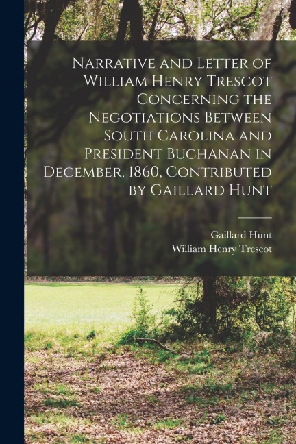 Narrative and Letter of William Henry Trescot Concerning the Negotiations Between South Carolina and President Buchanan in December, 1860, Contributed