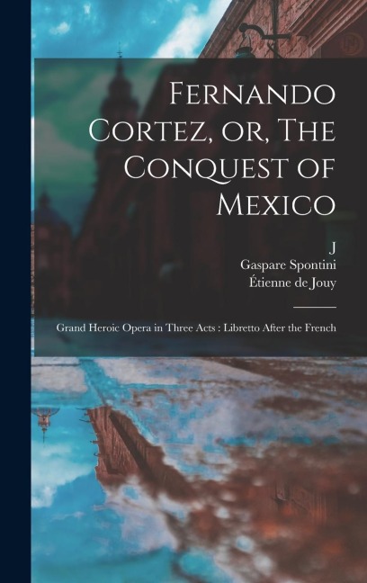 Fernando Cortez, or, The Conquest of Mexico: Grand Heroic Opera in Three Acts: Libretto After the French