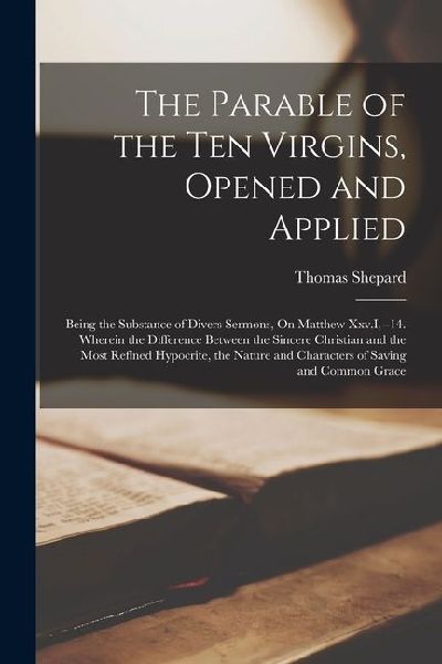 The Parable of the Ten Virgins, Opened and Applied: Being the Substance of Divers Sermons, On Matthew Xxv.I, --14. Wherein the Difference Between the
