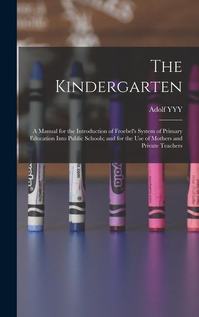 The Kindergarten: A Manual for the Introduction of Froebel's System of Primary Education Into Public Schools; and for the use of Mothers and Private Teachers