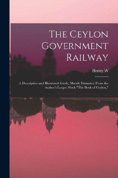 The Ceylon Government Railway: A Descriptive and Illustrated Guide, Mainly Extracted From the Authors Larger Work The Book of Ceylon,