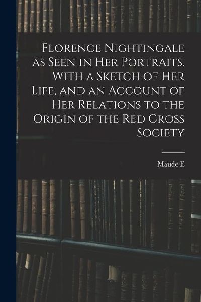 Florence Nightingale as Seen in her Portraits. With a Sketch of her Life, and an Account of her Relations to the Origin of the Red Cross Society