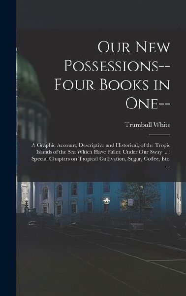 Our new Possessions-- Four Books in one--: A Graphic Account, Descriptive and Historical, of the Tropic Islands of the sea Which Have Fallen Under our Sway ...: Special Chapters on Tropical Cultivation, Sugar, Coffee, etc. ...