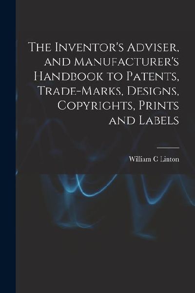 The Inventors Adviser, and Manufacturers Handbook to Patents, Trade-marks, Designs, Copyrights, Prints and Labels