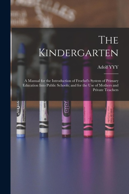 The Kindergarten: A Manual for the Introduction of Froebel's System of Primary Education Into Public Schools; and for the use of Mothers
