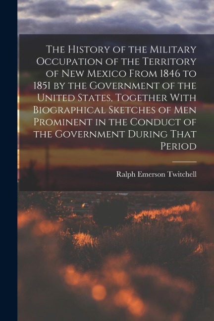 The History of the Military Occupation of the Territory of New Mexico From 1846 to 1851 by the Government of the United States, Together With Biograph