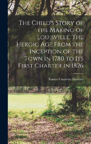 The Child's Story of the Making of Louisville. The Heroic age From the Inception of the Town in 1780 to its First Charter in 1826