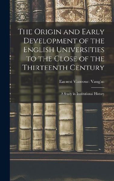 The Origin and Early Development of the English Universities to the Close of the Thirteenth Century; a Study in Institutional History
