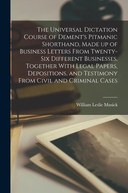 The Universal Dictation Course of Dements Pitmanic Shorthand, Made up of Business Letters From Twenty-six Different Businesses, Together With Legal P
