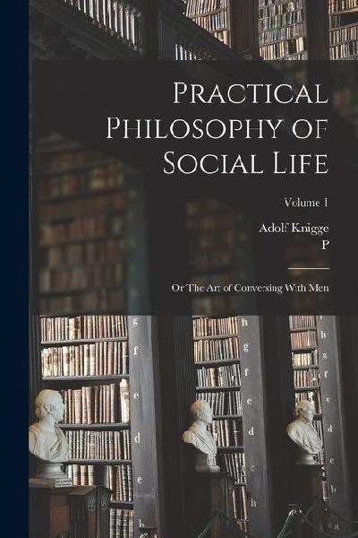 Practical Philosophy of Social Life; or The art of Conversing With Men; Volume 1