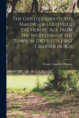The Childs Story of the Making of Louisville. The Heroic age From the Inception of the Town in 1780 to its First Charter in 1826