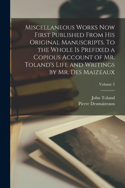 Miscellaneous Works now First Published From his Original Manuscripts. To the Whole is Prefixed a Copious Account of Mr. Toland's Life and Writings by