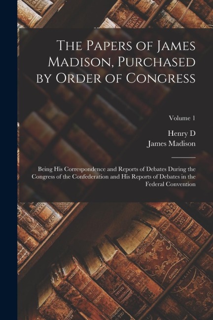 The Papers of James Madison, Purchased by Order of Congress; Being his Correspondence and Reports of Debates During the Congress of the Confederation