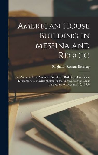 American House Building in Messina and Reggio; an Account of the American Naval and Red Cross Combined Expedition, to Provide Shelter for the Survivors of the Great Earthquake of December 28, 1908