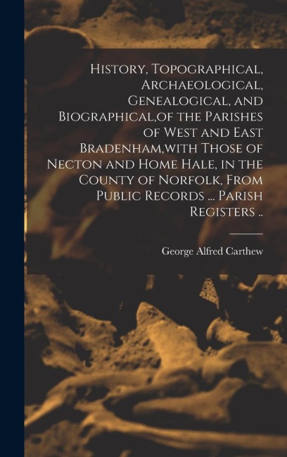 History, Topographical, Archaeological, Genealogical, and Biographical, of the Parishes of West and East Bradenham, with Those of Necton and Home Hale