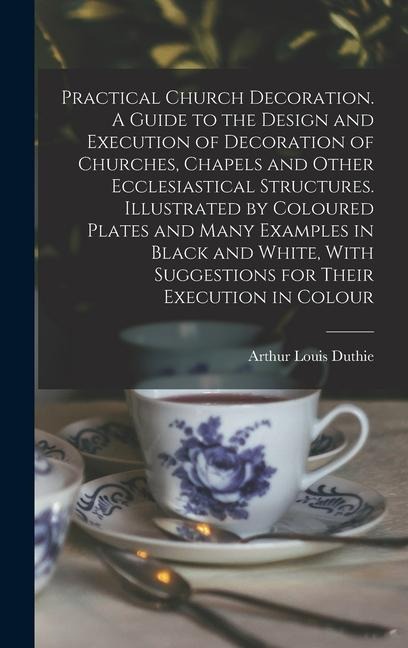Practical Church Decoration. A Guide to the Design and Execution of Decoration of Churches, Chapels and Other Ecclesiastical Structures. Illustrated by Coloured Plates and Many Examples in Black and White, With Suggestions for Their Execution in Colour