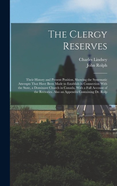 The Clergy Reserves: Their History and Present Position, Showing the Systematic Attempts That Have Been Made to Establish in Connection With the State, a Dominant Church in Canada, With a Full Account of the Rectories. Also an Appendix Containing Dr. Rolp