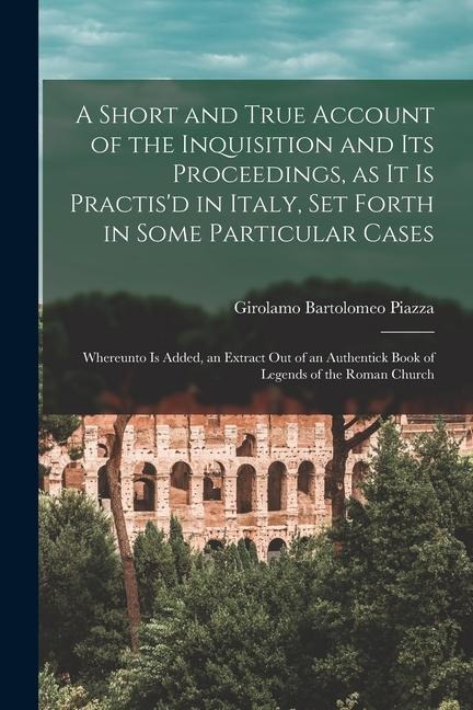 A Short and True Account of the Inquisition and its Proceedings, as it is Practis'd in Italy, set Forth in Some Particular Cases: Whereunto is Added,