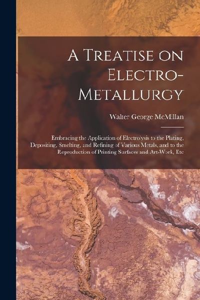 A Treatise on Electro-metallurgy: Embracing the Application of Electrolysis to the Plating, Depositing, Smelting, and Refining of Various Metals, and