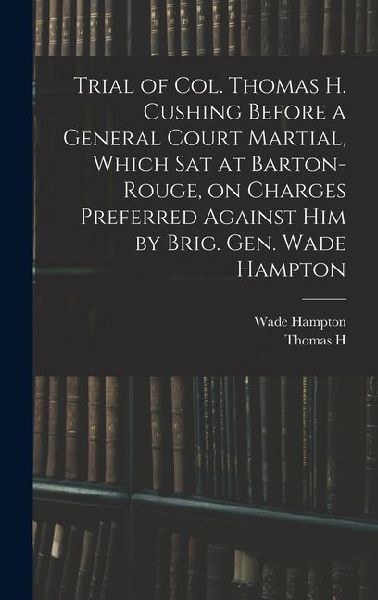 Trial of Col. Thomas H. Cushing Before a General Court Martial, Which sat at Barton-Rouge, on Charges Preferred Against him by Brig. Gen. Wade Hampton