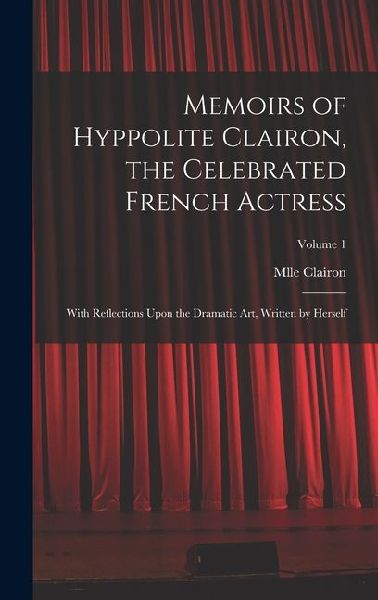 Memoirs of Hyppolite Clairon, the Celebrated French Actress: With Reflections Upon the Dramatic art, Written by Herself; Volume 1
