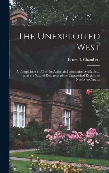 The Unexploited West: A Compilation of all of the Authentic Information Available ... as to the Natural Resources of the Unexploited Regions