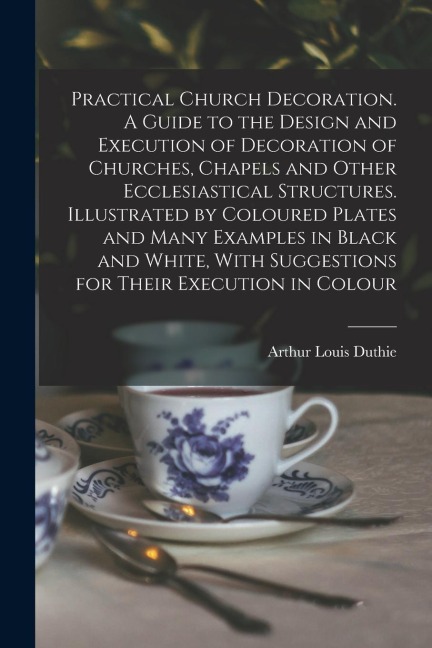 Practical Church Decoration. A Guide to the Design and Execution of Decoration of Churches, Chapels and Other Ecclesiastical Structures. Illustrated b