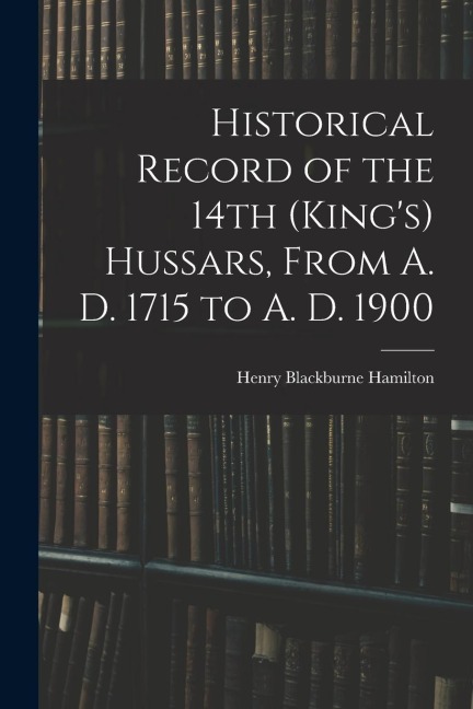 Historical Record of the 14th (King's) Hussars, From A. D. 1715 to A. D. 1900