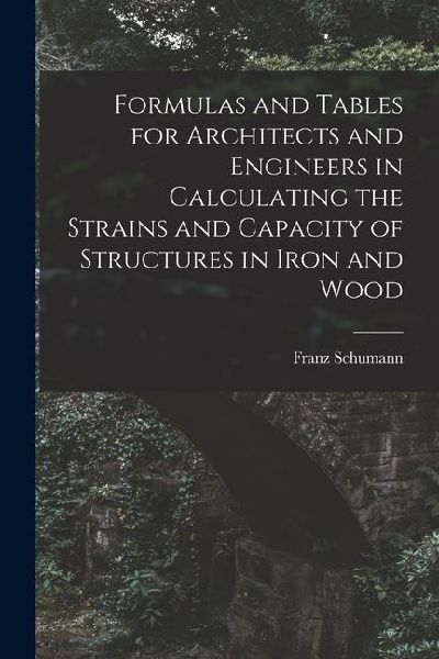 Formulas and Tables for Architects and Engineers in Calculating the Strains and Capacity of Structures in Iron and Wood