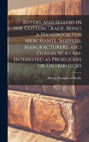 Buyers and Sellers in the Cotton Trade, Being a Handbook for Merchants, Shippers, Manufacturers, and Others who are Interested as Producers or Distributors