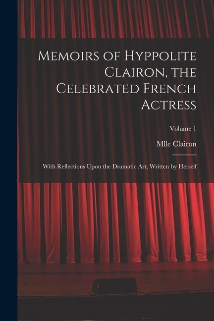 Memoirs of Hyppolite Clairon, the Celebrated French Actress: With Reflections Upon the Dramatic art, Written by Herself; Volume 1
