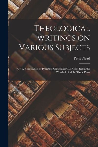 Theological Writings on Various Subjects; or, A Vindication of Primitive Christianity, as Recorded in the Word of God. In Three Parts
