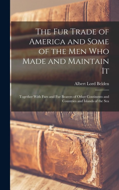 The fur Trade of America and Some of the men who Made and Maintain It: Together With Furs and fur Bearers of Other Continents and Countries and Islands of the Sea