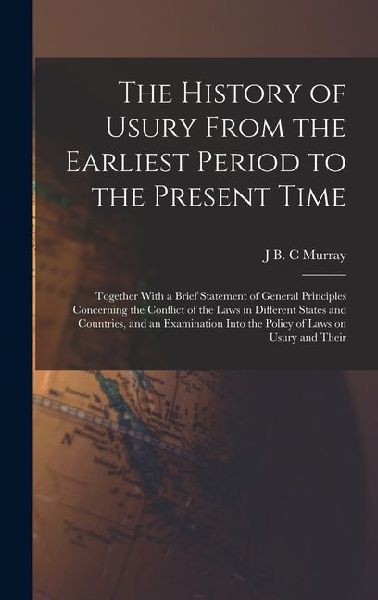 The History of Usury From the Earliest Period to the Present Time: Together With a Brief Statement of General Principles Concerning the Conflict of the Laws in Different States and Countries, and an Examination Into the Policy of Laws on Usury and Their