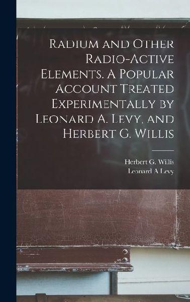 Radium and Other Radio-active Elements. A Popular Account Treated Experimentally by Leonard A. Levy, and Herbert G. Willis
