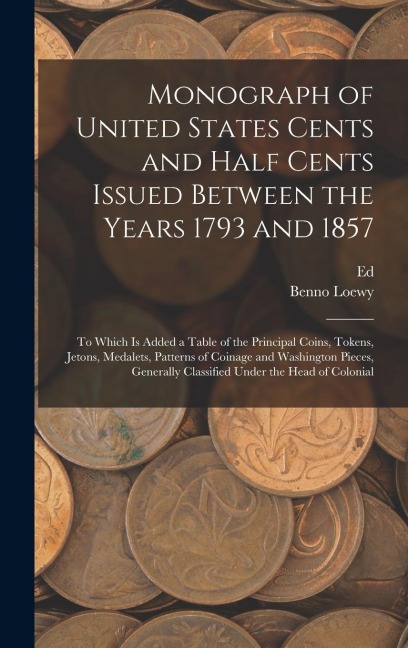 Monograph of United States Cents and Half Cents Issued Between the Years 1793 and 1857: To Which is Added a Table of the Principal Coins, Tokens, Jetons, Medalets, Patterns of Coinage and Washington Pieces, Generally Classified Under the Head of Colonial