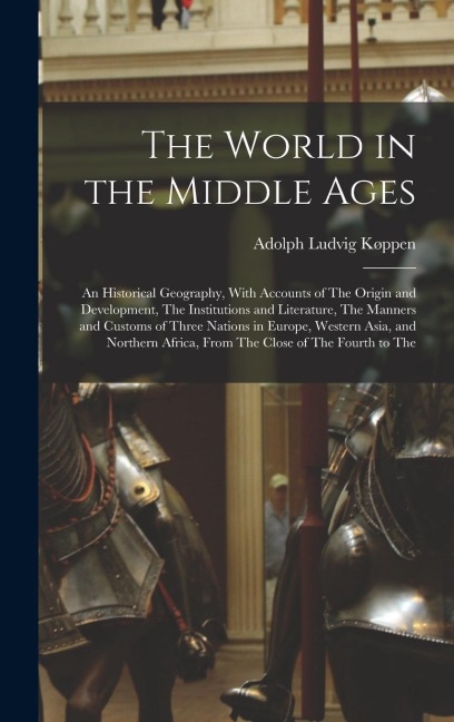 The World in the Middle Ages: An Historical Geography, With Accounts of The Origin and Development, The Institutions and Literature, The Manners and Customs of Three Nations in Europe, Western Asia, and Northern Africa, From The Close of The Fourth to The