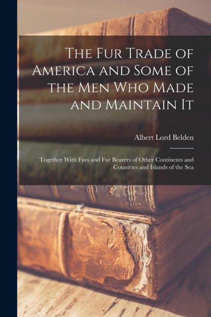 The fur Trade of America and Some of the men who Made and Maintain It: Together With Furs and fur Bearers of Other Continents and Countries and Islands of the Sea