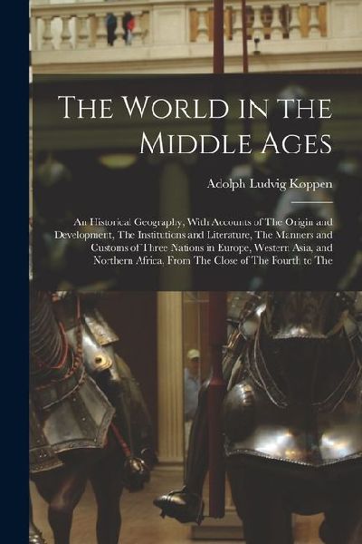 The World in the Middle Ages: An Historical Geography, With Accounts of The Origin and Development, The Institutions and Literature, The Manners and