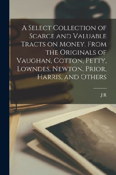 A Select Collection of Scarce and Valuable Tracts on Money, From the Originals of Vaughan, Cotton, Petty, Lowndes, Newton, Prior, Harris, and Others