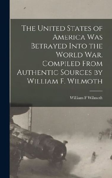 The United States of America was Betrayed Into the World War. Compiled From Authentic Sources by William F. Wilmoth