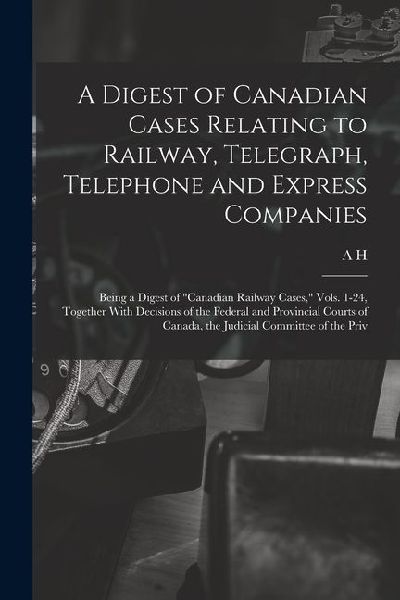 A Digest of Canadian Cases Relating to Railway, Telegraph, Telephone and Express Companies: Being a Digest of "Canadian Railway Cases," Vols. 1-24, To