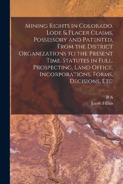 Mining Rights in Colorado. Lode & Placer Claims, Possessory and Patented, From the District Organizations to the Present Time. Statutes in Full. Prosp