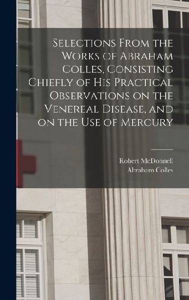 Selections From the Works of Abraham Colles, Consisting Chiefly of his Practical Observations on the Venereal Disease, and on the use of Mercury