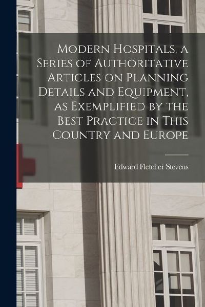 Modern Hospitals, a Series of Authoritative Articles on Planning Details and Equipment, as Exemplified by the Best Practice in This Country and Europe
