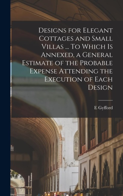 Designs for Elegant Cottages and Small Villas ... To Which is Annexed, a General Estimate of the Probable Expense Attending the Execution of Each Desi