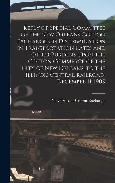 Reply of Special Committee of the New Orleans Cotton Exchange on Discrimination in Transportation Rates and Other Burdens Upon the Cotton Commerce of the City of New Orleans, to the Illinois Central Railroad. December 11, 1909