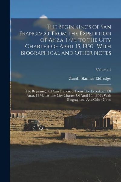 The Beginnings of San Francisco: From the Expedition of Anza, 1774, to the City Charter of April 15, 1850: With Biographical and Other Notes: The Beginnings Of San Francisco: From The Expedition Of Anza, 1774, To The City Charter Of April 15, 1850: With B