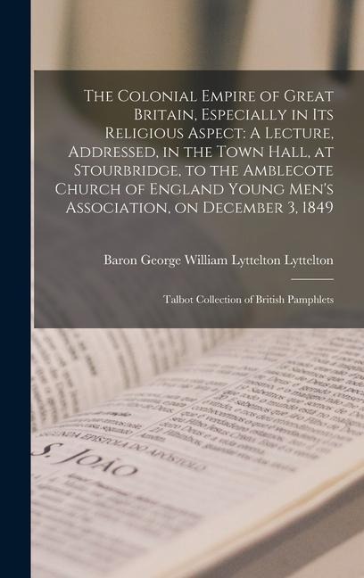 The Colonial Empire of Great Britain, Especially in its Religious Aspect: A Lecture, Addressed, in the Town Hall, at Stourbridge, to the Amblecote Church of England Young Mens Association, on December 3, 1849: Talbot Collection of British Pamphlets